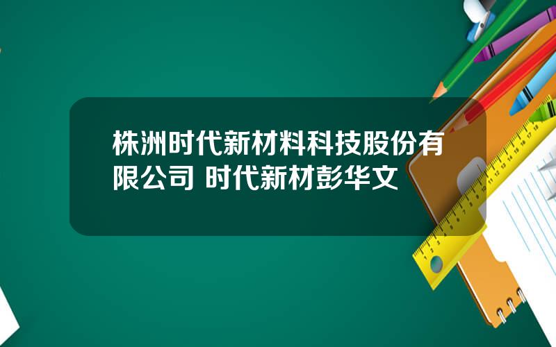 株洲时代新材料科技股份有限公司 时代新材彭华文